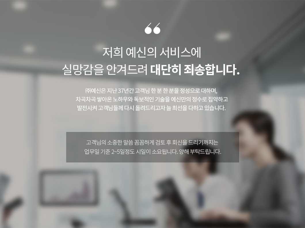 저희 예신의 서비스에 실망감을 안겨드려 대단히 죄송합니다. ㈜예신은 지난 37년간 고객님 한 분 한 분을 정성으로 대하며, 차곡차곡 쌓아온 노하우와 독보적인 기술을 예신만의 정수로 집약하고 발전시켜 고객님들께 다시 돌려드리고자 늘 최선을 다하고 있습니다. 고객님의 소중한 말씀 꼼꼼하게 검토 후 회신을 드리기까지는 업무일 기준 2~5일정도 시일이 소요됩니다. 양해 부탁드립니다.