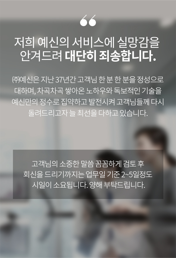 저희 예신의 서비스에 실망감을 안겨드려 대단히 죄송합니다. ㈜예신은 지난 37년간 고객님 한 분 한 분을 정성으로 대하며, 차곡차곡 쌓아온 노하우와 독보적인 기술을 예신만의 정수로 집약하고 발전시켜 고객님들께 다시 돌려드리고자 늘 최선을 다하고 있습니다. 고객님의 소중한 말씀 꼼꼼하게 검토 후 회신을 드리기까지는 업무일 기준 2~5일정도 시일이 소요됩니다. 양해 부탁드립니다.